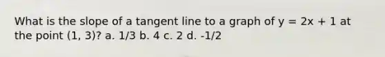 What is the slope of a tangent line to a graph of y = 2x + 1 at the point (1, 3)? a. 1/3 b. 4 c. 2 d. -1/2