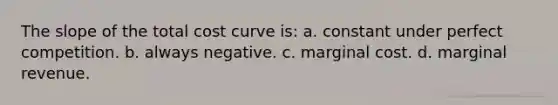 The slope of the total cost curve is: a. constant under perfect competition. b. always negative. c. marginal cost. d. marginal revenue.