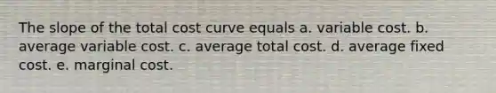 The slope of the total cost curve equals a. variable cost. b. average variable cost. c. average total cost. d. average fixed cost. e. marginal cost.