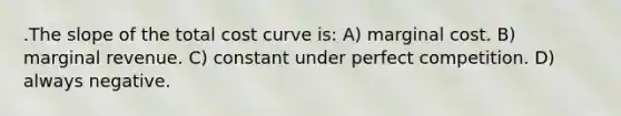 .The slope of the total cost curve is: A) marginal cost. B) marginal revenue. C) constant under perfect competition. D) always negative.