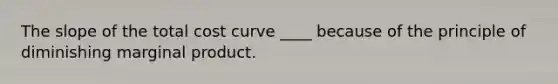 The slope of the total cost curve ____ because of the principle of diminishing marginal product.