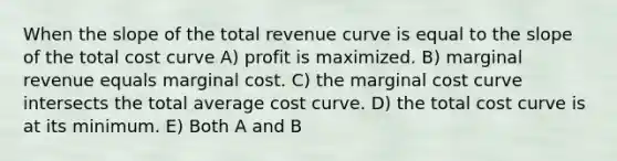 When the slope of the total revenue curve is equal to the slope of the total cost curve A) profit is maximized. B) marginal revenue equals marginal cost. C) the marginal cost curve intersects the total average cost curve. D) the total cost curve is at its minimum. E) Both A and B