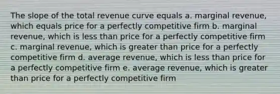 The slope of the total revenue curve equals a. marginal revenue, which equals price for a perfectly competitive firm b. marginal revenue, which is <a href='https://www.questionai.com/knowledge/k7BtlYpAMX-less-than' class='anchor-knowledge'>less than</a> price for a perfectly competitive firm c. marginal revenue, which is <a href='https://www.questionai.com/knowledge/ktgHnBD4o3-greater-than' class='anchor-knowledge'>greater than</a> price for a perfectly competitive firm d. average revenue, which is less than price for a perfectly competitive firm e. average revenue, which is greater than price for a perfectly competitive firm