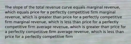 The slope of the total revenue curve equals marginal revenue, which equals price for a perfectly competitive firm marginal revenue, which is greater than price for a perfectly competitive firm marginal revenue, which is less than price for a perfectly competitive firm average revenue, which is greater than price for a perfectly competitive firm average revenue, which is less than price for a perfectly competitive firm