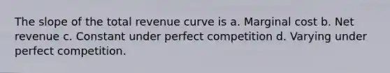 The slope of the total revenue curve is a. Marginal cost b. Net revenue c. Constant under perfect competition d. Varying under perfect competition.