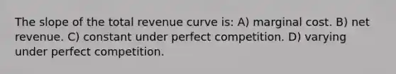 The slope of the total revenue curve is: A) marginal cost. B) net revenue. C) constant under perfect competition. D) varying under perfect competition.