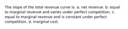 The slope of the total revenue curve is: a. net revenue. b. equal to marginal revenue and varies under perfect competition. c. equal to marginal revenue and is constant under perfect competition. d. marginal cost.