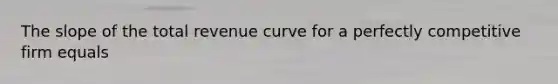 The slope of the total revenue curve for a perfectly competitive firm equals