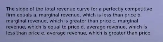 The slope of the total revenue curve for a perfectly competitive firm equals a. marginal revenue, which is less than price b. marginal revenue, which is greater than price c. marginal revenue, which is equal to price d. average revenue, which is less than price e. average revenue, which is greater than price