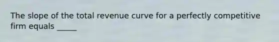 The slope of the total revenue curve for a perfectly competitive firm equals _____