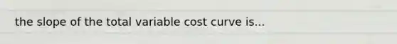 the slope of the total variable cost curve is...