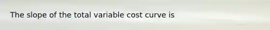 The slope of the total variable cost curve is