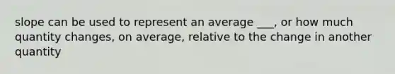 slope can be used to represent an average ___, or how much quantity changes, on average, relative to the change in another quantity