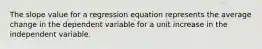 The slope value for a regression equation represents the average change in the dependent variable for a unit increase in the independent variable.