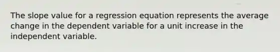 The slope value for a regression equation represents the average change in the dependent variable for a unit increase in the independent variable.