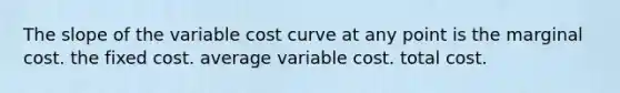 The slope of the variable cost curve at any point is the marginal cost. the fixed cost. average variable cost. total cost.