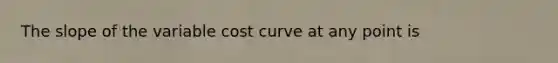 The slope of the variable cost curve at any point is