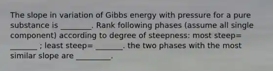 The slope in variation of Gibbs energy with pressure for a pure substance is ________. Rank following phases (assume all single component) according to degree of steepness: most steep= _______ ; least steep= _______. the two phases with the most similar slope are _________.