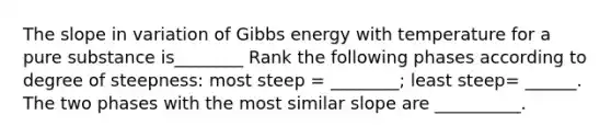 The slope in variation of Gibbs energy with temperature for a pure substance is________ Rank the following phases according to degree of steepness: most steep = ________; least steep= ______. The two phases with the most similar slope are __________.