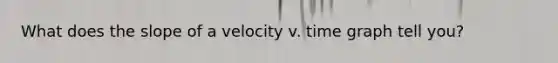 What does the slope of a velocity v. time graph tell you?