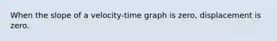 When the slope of a velocity-time graph is zero, displacement is zero.