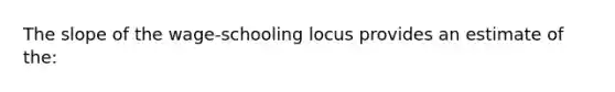 The slope of the wage-schooling locus provides an estimate of the: