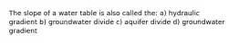 The slope of a water table is also called the: a) hydraulic gradient b) groundwater divide c) aquifer divide d) groundwater gradient