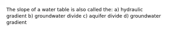 The slope of a water table is also called the: a) hydraulic gradient b) groundwater divide c) aquifer divide d) groundwater gradient