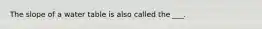 The slope of a water table is also called the ___.