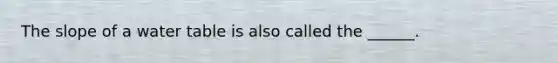 The slope of a water table is also called the ______.