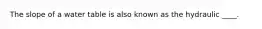 The slope of a water table is also known as the hydraulic ____.