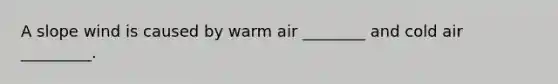 A slope wind is caused by warm air ________ and cold air _________.