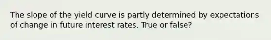 The slope of the yield curve is partly determined by expectations of change in future interest rates. True or false?