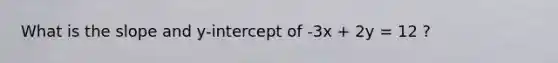 What is the slope and y-intercept of -3x + 2y = 12 ?