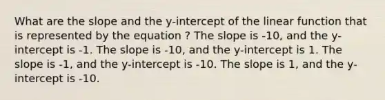 What are the slope and the y-intercept of the linear function that is represented by the equation ? The slope is -10, and the y-intercept is -1. The slope is -10, and the y-intercept is 1. The slope is -1, and the y-intercept is -10. The slope is 1, and the y-intercept is -10.