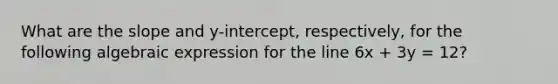 What are the slope and y-intercept, respectively, for the following algebraic expression for the line 6x + 3y = 12?