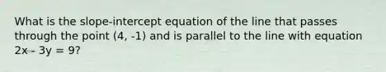 What is the slope-intercept equation of the line that passes through the point (4, -1) and is parallel to the line with equation 2x - 3y = 9?