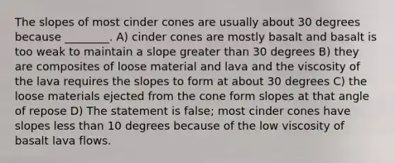 The slopes of most cinder cones are usually about 30 degrees because ________. A) cinder cones are mostly basalt and basalt is too weak to maintain a slope greater than 30 degrees B) they are composites of loose material and lava and the viscosity of the lava requires the slopes to form at about 30 degrees C) the loose materials ejected from the cone form slopes at that angle of repose D) The statement is false; most cinder cones have slopes less than 10 degrees because of the low viscosity of basalt lava flows.