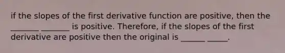 if the slopes of the first derivative function are positive, then the _______ _______ is positive. Therefore, if the slopes of the first derivative are positive then the original is ______ _____.