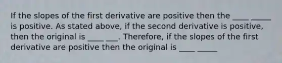 If the slopes of the first derivative are positive then the ____ _____ is positive. As stated above, if the second derivative is positive, then the original is ____ ___. Therefore, if the slopes of the first derivative are positive then the original is ____ _____