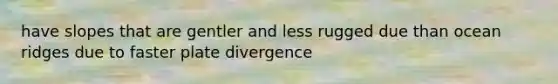 have slopes that are gentler and less rugged due than ocean ridges due to faster plate divergence