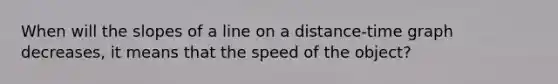 When will the slopes of a line on a distance-time graph decreases, it means that the speed of the object?