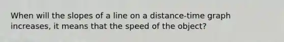 When will the slopes of a line on a distance-time graph increases, it means that the speed of the object?