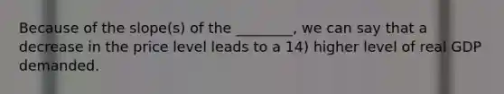 Because of the slope(s) of the ________, we can say that a decrease in the price level leads to a 14) higher level of real GDP demanded.