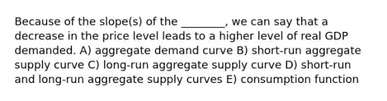 Because of the slope(s) of the ________, we can say that a decrease in the price level leads to a higher level of real GDP demanded. A) aggregate demand curve B) short-run aggregate supply curve C) long-run aggregate supply curve D) short-run and long-run aggregate supply curves E) consumption function