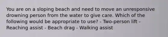 You are on a sloping beach and need to move an unresponsive drowning person from the water to give care. Which of the following would be appropriate to use? - Two-person lift - Reaching assist - Beach drag - Walking assist