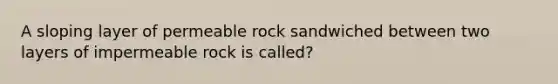 A sloping layer of permeable rock sandwiched between two layers of impermeable rock is called?