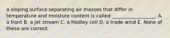 a sloping surface separating air masses that differ in temperature and moisture content is called __________________. A. a front B. a jet stream C. a Hadley cell D. a trade wind E. None of these are correct.