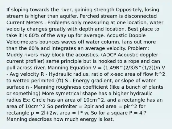 If sloping towards the river, gaining strength Oppositely, losing stream is higher than aquifer. Perched stream is disconnected Current Meters - Problems only measuring at one location, water velocity changes greatly with depth and location. Best place to take it is 60% of the way up for average. Acoustic Dopple Velocimeters bounces waves off water column, fans out <a href='https://www.questionai.com/knowledge/keWHlEPx42-more-than' class='anchor-knowledge'>more than</a> the 60% and integrates an average velocity. Problem: Muddy rivers may block the acoustics. (ADCP Acoustic doppler current profiler) same principle but is hooked to a rope and can pull across river. Manning Equation V = (1.49R^(2/3)S^(1/2))/n V - Avg velocity R - Hydraulic radius, ratio of x-sec area of flow ft^2 to wetted perimited (ft) S - Energy gradient, or slope of water surface n - Manning roughness coefficient (like a bunch of plants or something) More symetrical shape has a higher hydraulic radius Ex: Circle has an area of 10cm^2, and a rectangle has an area of 10cm^2 So perimiter = 2pir and area = pir^2 for rectangle p = 2l+2w, area = l * w. So for a square P = 4l? Manning describes how much energy is lost.