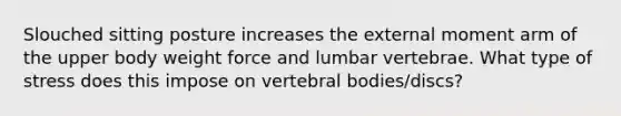 Slouched sitting posture increases the external moment arm of the upper body weight force and lumbar vertebrae. What type of stress does this impose on vertebral bodies/discs?